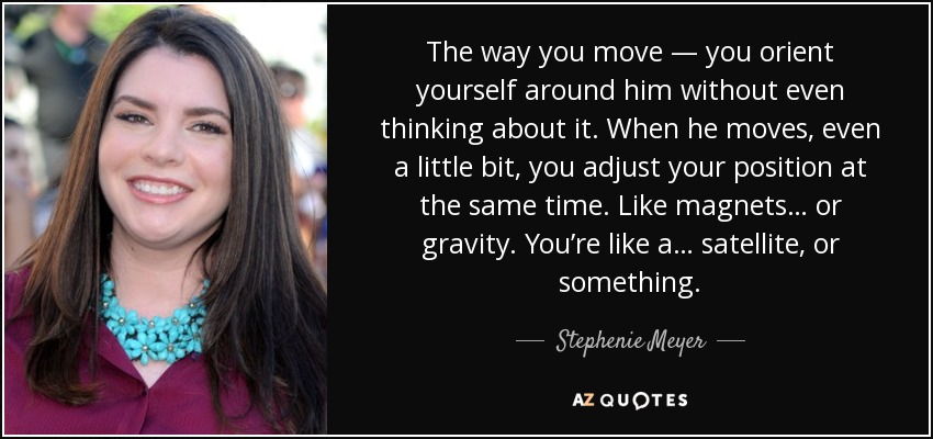 The way you move — you orient yourself around him without even thinking about it. When he moves, even a little bit, you adjust your position at the same time. Like magnets… or gravity. You’re like a… satellite, or something. - Stephenie Meyer