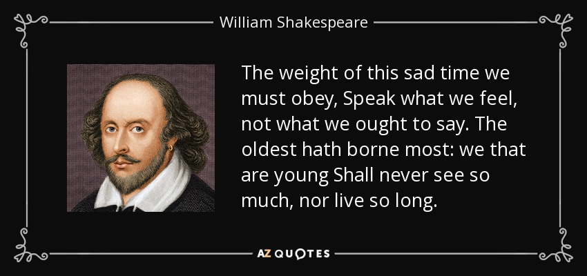 The weight of this sad time we must obey, Speak what we feel, not what we ought to say. The oldest hath borne most: we that are young Shall never see so much, nor live so long. - William Shakespeare