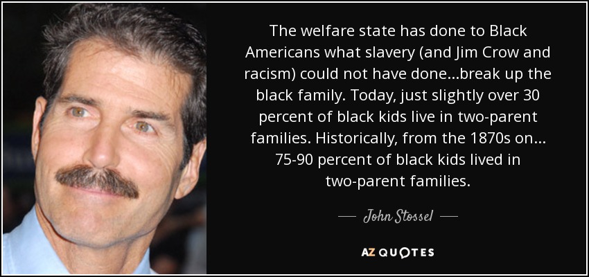 The welfare state has done to Black Americans what slavery (and Jim Crow and racism) could not have done. . .break up the black family. Today, just slightly over 30 percent of black kids live in two-parent families. Historically, from the 1870s on. . . 75-90 percent of black kids lived in two-parent families. - John Stossel