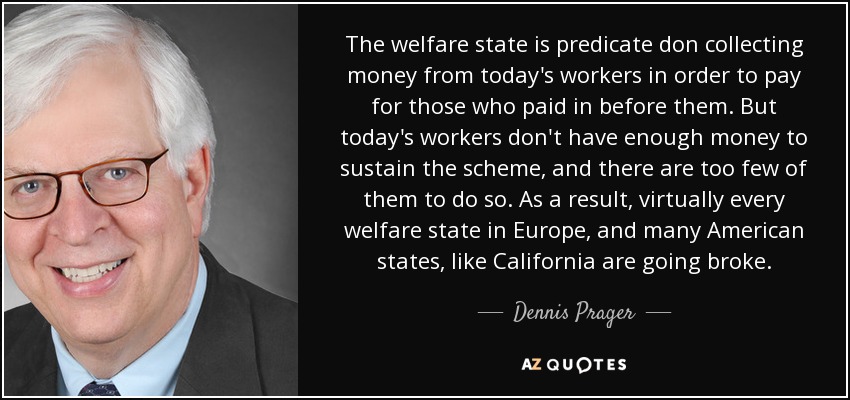 El Estado del bienestar se basa en recaudar dinero de los trabajadores de hoy para pagar a los que cotizaron antes que ellos. Pero los trabajadores de hoy no tienen suficiente dinero para sostener el sistema, y son demasiado pocos para hacerlo. Como resultado, prácticamente todos los estados del bienestar de Europa, y muchos estados americanos, como California, están quebrando. - Dennis Prager