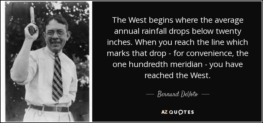 The West begins where the average annual rainfall drops below twenty inches. When you reach the line which marks that drop - for convenience, the one hundredth meridian - you have reached the West. - Bernard DeVoto