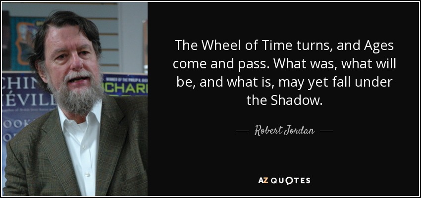 The Wheel of Time turns, and Ages come and pass. What was, what will be, and what is, may yet fall under the Shadow. - Robert Jordan