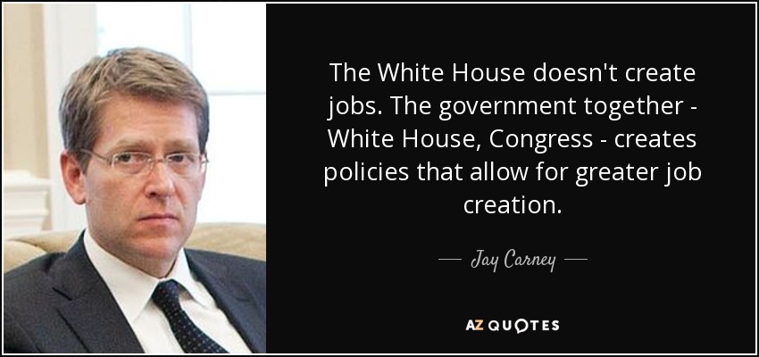 The White House doesn't create jobs. The government together - White House, Congress - creates policies that allow for greater job creation. - Jay Carney