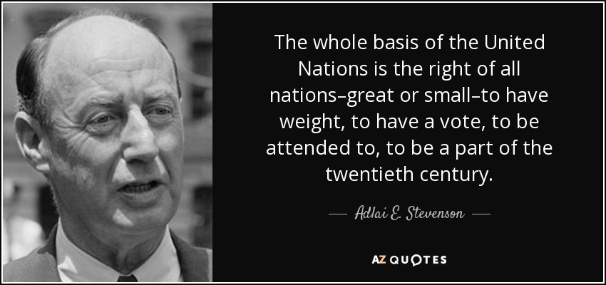 The whole basis of the United Nations is the right of all nations–great or small–to have weight, to have a vote, to be attended to, to be a part of the twentieth century. - Adlai E. Stevenson
