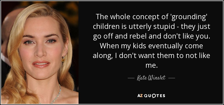 The whole concept of 'grounding' children is utterly stupid - they just go off and rebel and don't like you. When my kids eventually come along, I don't want them to not like me. - Kate Winslet