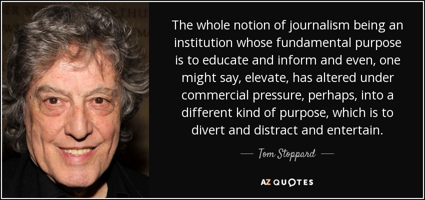 The whole notion of journalism being an institution whose fundamental purpose is to educate and inform and even, one might say, elevate, has altered under commercial pressure, perhaps, into a different kind of purpose, which is to divert and distract and entertain. - Tom Stoppard