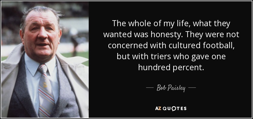 The whole of my life, what they wanted was honesty. They were not concerned with cultured football, but with triers who gave one hundred percent. - Bob Paisley