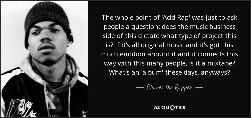 The whole point of 'Acid Rap' was just to ask people a question: does the music business side of this dictate what type of project this is? If it's all original music and it's got this much emotion around it and it connects this way with this many people, is it a mixtape? What's an 'album' these days, anyways? - Chance the Rapper