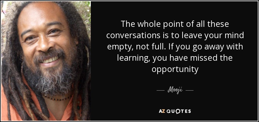 The whole point of all these conversations is to leave your mind empty, not full. If you go away with learning, you have missed the opportunity - Mooji