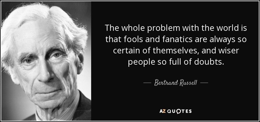 The whole problem with the world is that fools and fanatics are always so certain of themselves, and wiser people so full of doubts. - Bertrand Russell