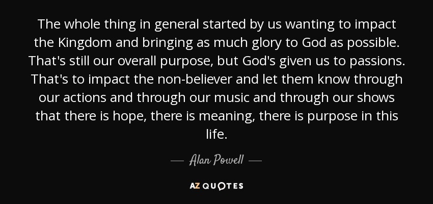 The whole thing in general started by us wanting to impact the Kingdom and bringing as much glory to God as possible. That's still our overall purpose, but God's given us to passions. That's to impact the non-believer and let them know through our actions and through our music and through our shows that there is hope, there is meaning, there is purpose in this life. - Alan Powell