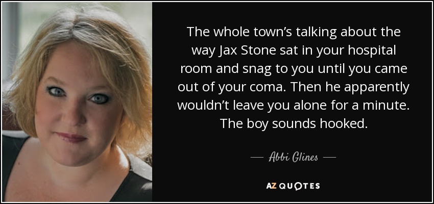 The whole town’s talking about the way Jax Stone sat in your hospital room and snag to you until you came out of your coma. Then he apparently wouldn’t leave you alone for a minute. The boy sounds hooked. - Abbi Glines