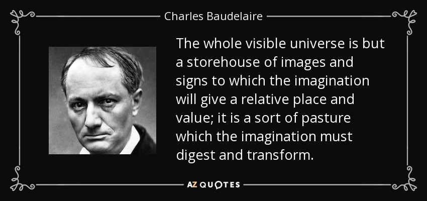 The whole visible universe is but a storehouse of images and signs to which the imagination will give a relative place and value; it is a sort of pasture which the imagination must digest and transform. - Charles Baudelaire