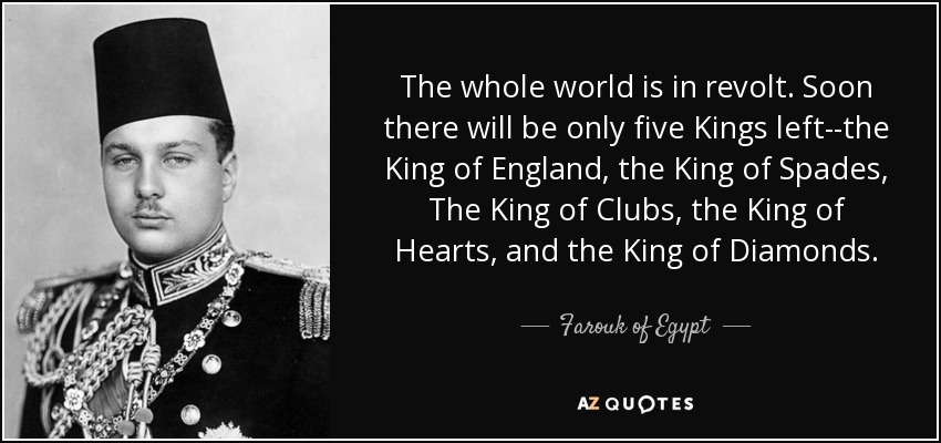 The whole world is in revolt. Soon there will be only five Kings left--the King of England, the King of Spades, The King of Clubs, the King of Hearts, and the King of Diamonds. - Farouk of Egypt