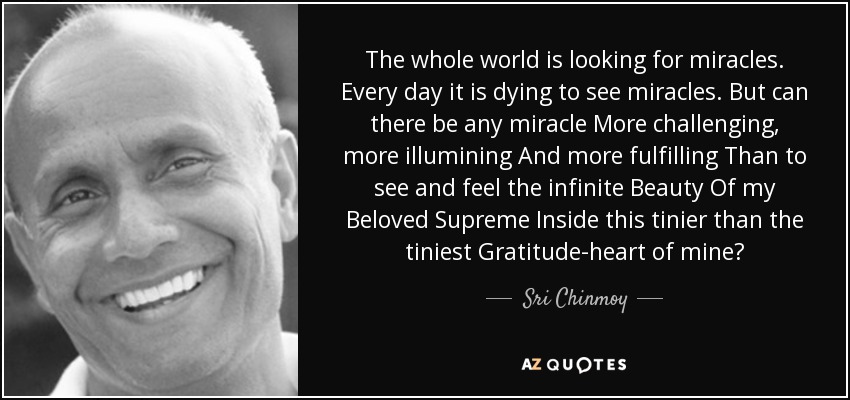 The whole world is looking for miracles. Every day it is dying to see miracles. But can there be any miracle More challenging, more illumining And more fulfilling Than to see and feel the infinite Beauty Of my Beloved Supreme Inside this tinier than the tiniest Gratitude-heart of mine? - Sri Chinmoy