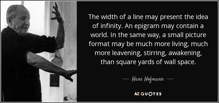 The width of a line may present the idea of infinity. An epigram may contain a world. In the same way, a small picture format may be much more living, much more leavening, stirring, awakening, than square yards of wall space. - Hans Hofmann