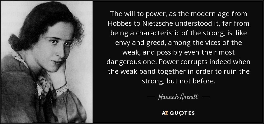 The will to power, as the modern age from Hobbes to Nietzsche understood it, far from being a characteristic of the strong, is, like envy and greed, among the vices of the weak, and possibly even their most dangerous one. Power corrupts indeed when the weak band together in order to ruin the strong, but not before. - Hannah Arendt