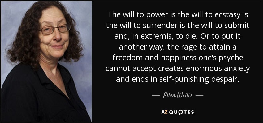 The will to power is the will to ecstasy is the will to surrender is the will to submit and, in extremis, to die. Or to put it another way, the rage to attain a freedom and happiness one's psyche cannot accept creates enormous anxiety and ends in self-punishing despair. - Ellen Willis