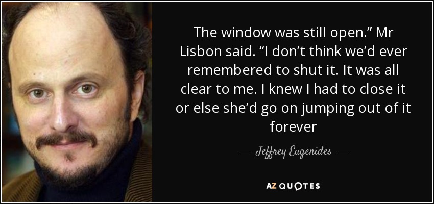 The window was still open.” Mr Lisbon said. “I don’t think we’d ever remembered to shut it. It was all clear to me. I knew I had to close it or else she’d go on jumping out of it forever - Jeffrey Eugenides