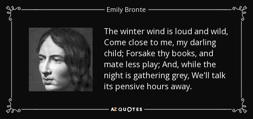 The winter wind is loud and wild, Come close to me, my darling child; Forsake thy books, and mate less play; And, while the night is gathering grey, We'll talk its pensive hours away. - Emily Bronte