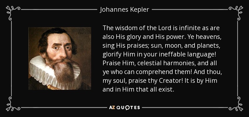 The wisdom of the Lord is infinite as are also His glory and His power. Ye heavens, sing His praises; sun, moon, and planets, glorify Him in your ineffable language! Praise Him, celestial harmonies, and all ye who can comprehend them! And thou, my soul, praise thy Creator! It is by Him and in Him that all exist. - Johannes Kepler