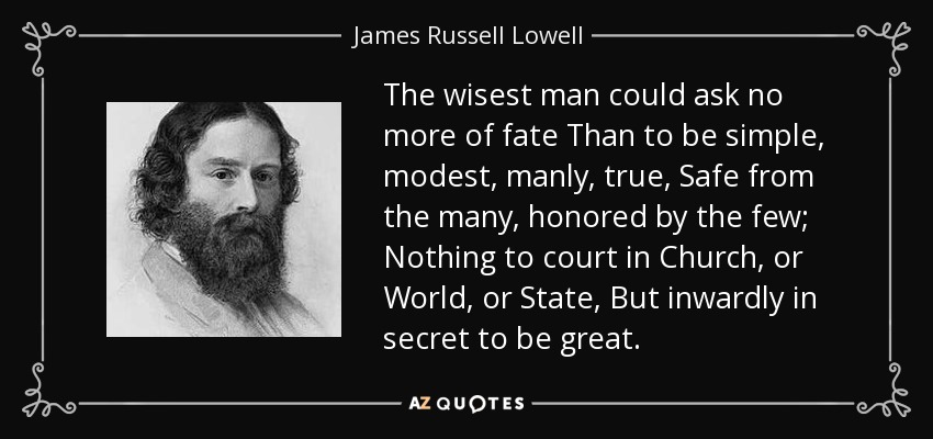 The wisest man could ask no more of fate Than to be simple, modest, manly, true, Safe from the many, honored by the few; Nothing to court in Church, or World, or State, But inwardly in secret to be great. - James Russell Lowell