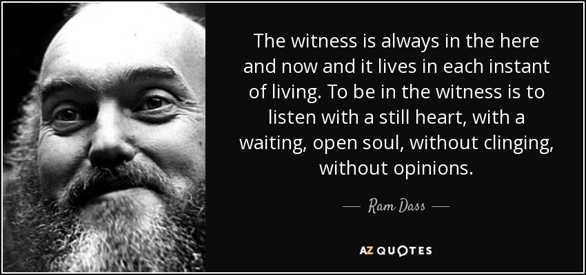 El testigo está siempre en el aquí y ahora y vive en cada instante de la vida. Estar en el testigo es escuchar con el corazón quieto, con el alma expectante y abierta, sin aferrarse, sin opiniones. - Ram Dass