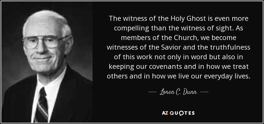 The witness of the Holy Ghost is even more compelling than the witness of sight. As members of the Church, we become witnesses of the Savior and the truthfulness of this work not only in word but also in keeping our covenants and in how we treat others and in how we live our everyday lives. - Loren C. Dunn