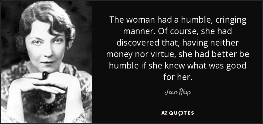 The woman had a humble, cringing manner. Of course, she had discovered that, having neither money nor virtue, she had better be humble if she knew what was good for her. - Jean Rhys