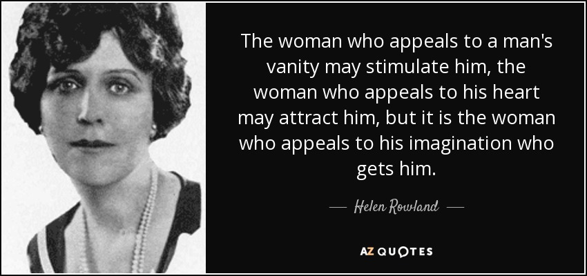 The woman who appeals to a man's vanity may stimulate him, the woman who appeals to his heart may attract him, but it is the woman who appeals to his imagination who gets him. - Helen Rowland