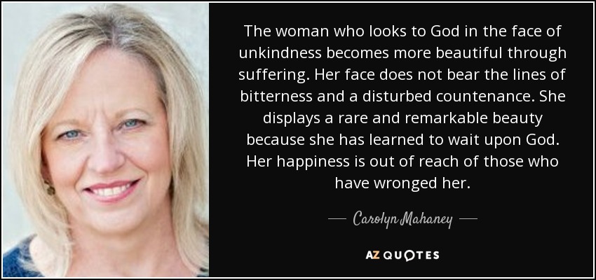 The woman who looks to God in the face of unkindness becomes more beautiful through suffering. Her face does not bear the lines of bitterness and a disturbed countenance. She displays a rare and remarkable beauty because she has learned to wait upon God. Her happiness is out of reach of those who have wronged her. - Carolyn Mahaney