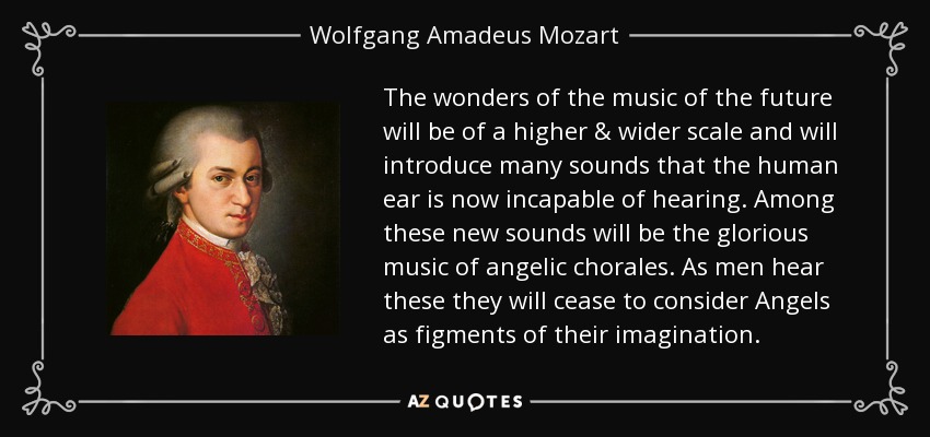 The wonders of the music of the future will be of a higher & wider scale and will introduce many sounds that the human ear is now incapable of hearing. Among these new sounds will be the glorious music of angelic chorales. As men hear these they will cease to consider Angels as figments of their imagination. - Wolfgang Amadeus Mozart