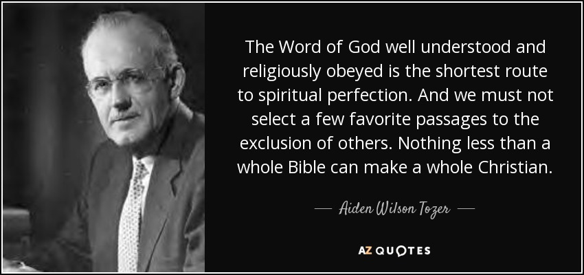 The Word of God well understood and religiously obeyed is the shortest route to spiritual perfection. And we must not select a few favorite passages to the exclusion of others. Nothing less than a whole Bible can make a whole Christian. - Aiden Wilson Tozer