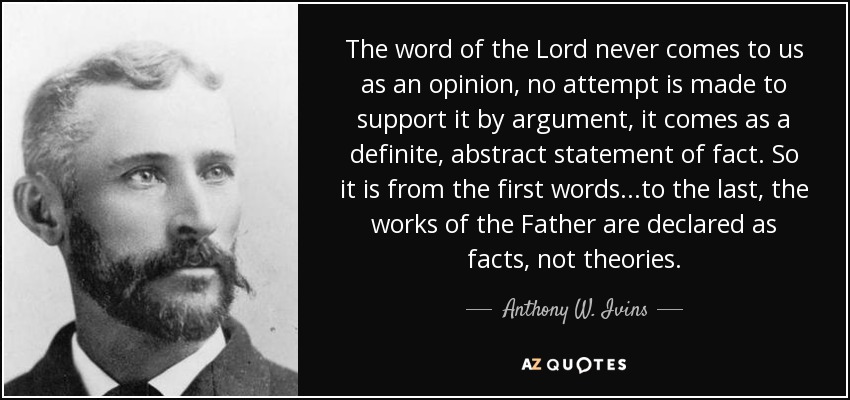 The word of the Lord never comes to us as an opinion, no attempt is made to support it by argument, it comes as a definite, abstract statement of fact. So it is from the first words...to the last, the works of the Father are declared as facts, not theories. - Anthony W. Ivins