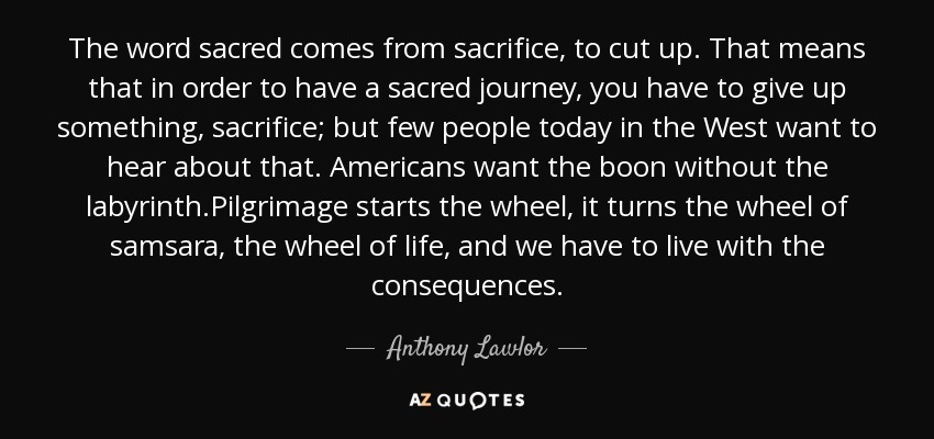 The word sacred comes from sacrifice, to cut up. That means that in order to have a sacred journey, you have to give up something, sacrifice; but few people today in the West want to hear about that. Americans want the boon without the labyrinth.Pilgrimage starts the wheel, it turns the wheel of samsara, the wheel of life, and we have to live with the consequences. - Anthony Lawlor