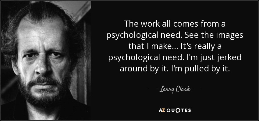 The work all comes from a psychological need. See the images that I make... It's really a psychological need. I'm just jerked around by it. I'm pulled by it. - Larry Clark