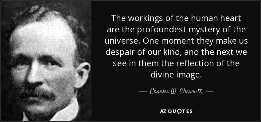 The workings of the human heart are the profoundest mystery of the universe. One moment they make us despair of our kind, and the next we see in them the reflection of the divine image. - Charles W. Chesnutt