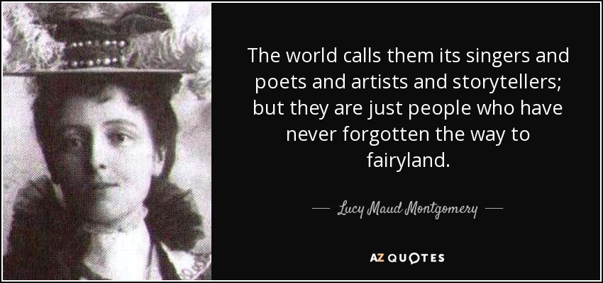 The world calls them its singers and poets and artists and storytellers; but they are just people who have never forgotten the way to fairyland. - Lucy Maud Montgomery