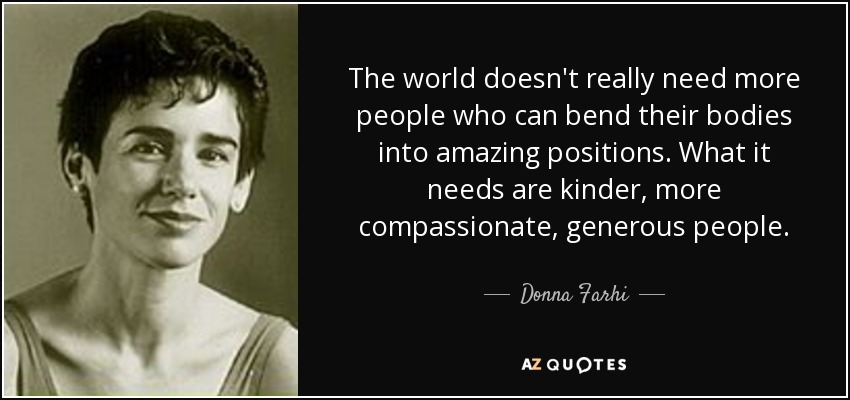 The world doesn't really need more people who can bend their bodies into amazing positions. What it needs are kinder, more compassionate, generous people. - Donna Farhi