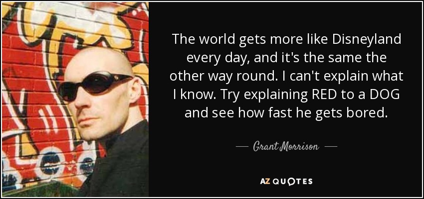 The world gets more like Disneyland every day, and it's the same the other way round. I can't explain what I know. Try explaining RED to a DOG and see how fast he gets bored. - Grant Morrison