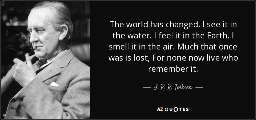 The world has changed. I see it in the water. I feel it in the Earth. I smell it in the air. Much that once was is lost, For none now live who remember it. - J. R. R. Tolkien