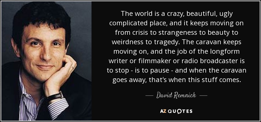 The world is a crazy, beautiful, ugly complicated place, and it keeps moving on from crisis to strangeness to beauty to weirdness to tragedy. The caravan keeps moving on, and the job of the longform writer or filmmaker or radio broadcaster is to stop - is to pause - and when the caravan goes away, that's when this stuff comes. - David Remnick