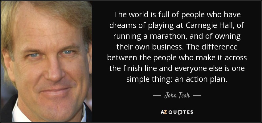 The world is full of people who have dreams of playing at Carnegie Hall, of running a marathon, and of owning their own business. The difference between the people who make it across the finish line and everyone else is one simple thing: an action plan. - John Tesh