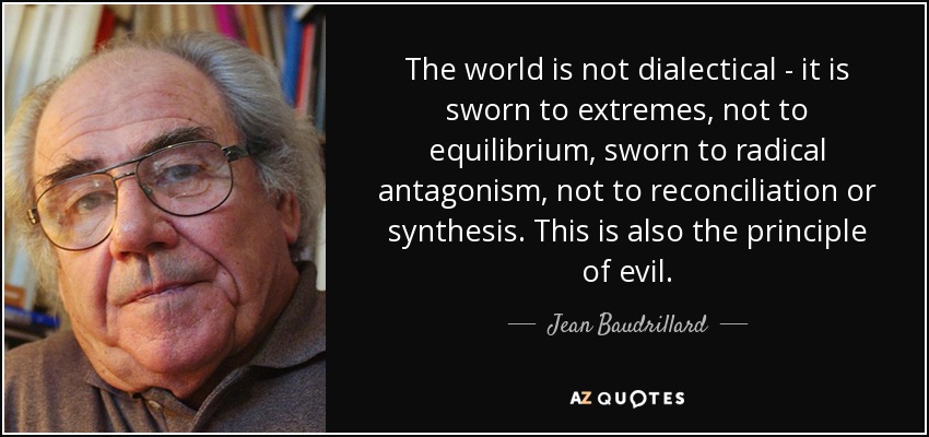 The world is not dialectical - it is sworn to extremes, not to equilibrium, sworn to radical antagonism, not to reconciliation or synthesis. This is also the principle of evil. - Jean Baudrillard