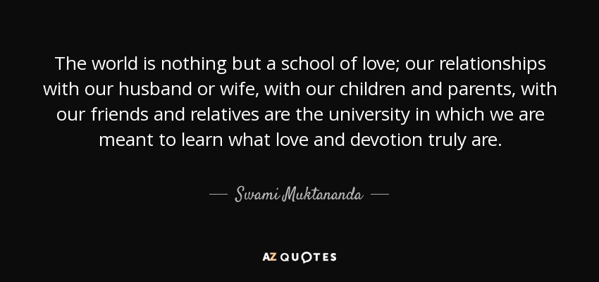 The world is nothing but a school of love; our relationships with our husband or wife, with our children and parents, with our friends and relatives are the university in which we are meant to learn what love and devotion truly are. - Swami Muktananda