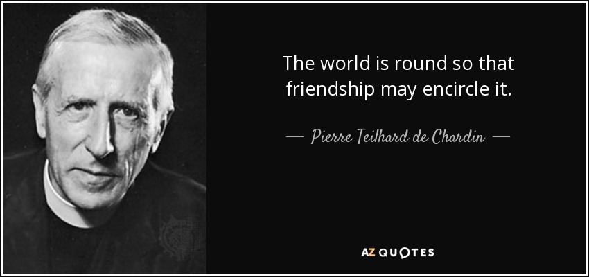 The world is round so that friendship may encircle it. - Pierre Teilhard de Chardin