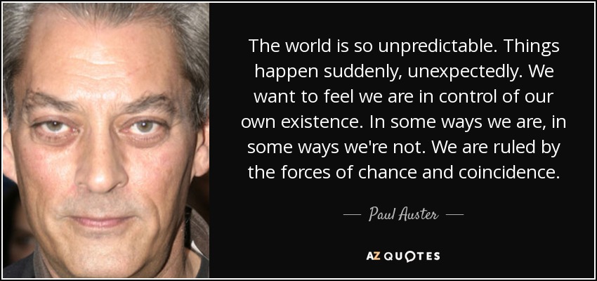 The world is so unpredictable. Things happen suddenly, unexpectedly. We want to feel we are in control of our own existence. In some ways we are, in some ways we're not. We are ruled by the forces of chance and coincidence. - Paul Auster