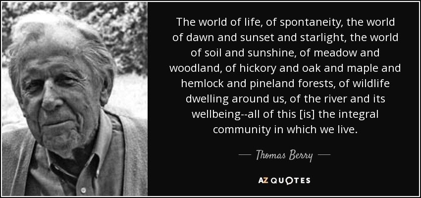 The world of life, of spontaneity, the world of dawn and sunset and starlight, the world of soil and sunshine, of meadow and woodland, of hickory and oak and maple and hemlock and pineland forests, of wildlife dwelling around us, of the river and its wellbeing--all of this [is] the integral community in which we live. - Thomas Berry
