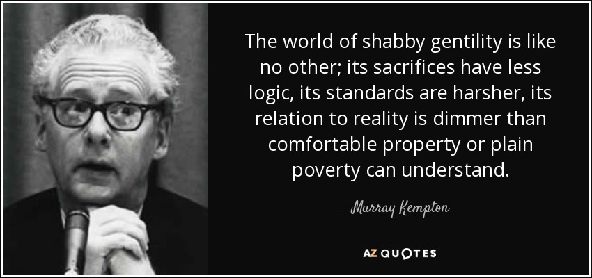 The world of shabby gentility is like no other; its sacrifices have less logic, its standards are harsher, its relation to reality is dimmer than comfortable property or plain poverty can understand. - Murray Kempton