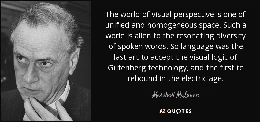 The world of visual perspective is one of unified and homogeneous space. Such a world is alien to the resonating diversity of spoken words. So language was the last art to accept the visual logic of Gutenberg technology, and the first to rebound in the electric age. - Marshall McLuhan